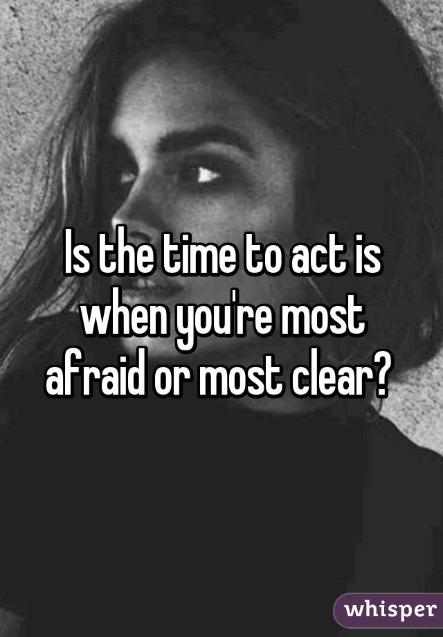 Is the time to act is when you're most afraid or most clear? 