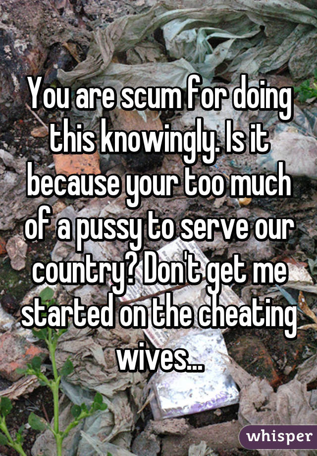 You are scum for doing this knowingly. Is it because your too much of a pussy to serve our country? Don't get me started on the cheating wives...
