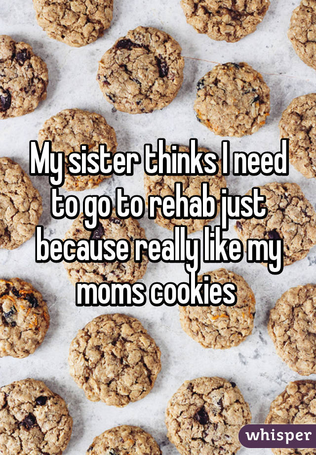 My sister thinks I need to go to rehab just because really like my moms cookies 