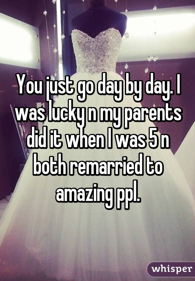 You just go day by day. I was lucky n my parents did it when I was 5 n both remarried to amazing ppl.