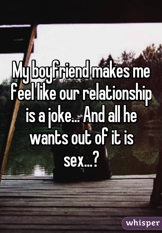 My boyfriend makes me feel like our relationship is a joke... And all he wants out of it is sex...😓