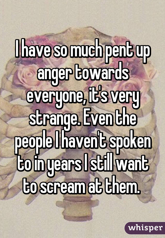 I have so much pent up anger towards everyone, it's very strange. Even the people I haven't spoken to in years I still want to scream at them. 