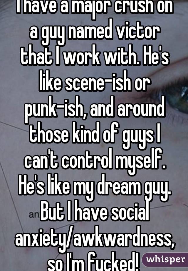 I have a major crush on a guy named victor that I work with. He's like scene-ish or punk-ish, and around those kind of guys I can't control myself. He's like my dream guy. But I have social anxiety/awkwardness, so I'm fucked! 