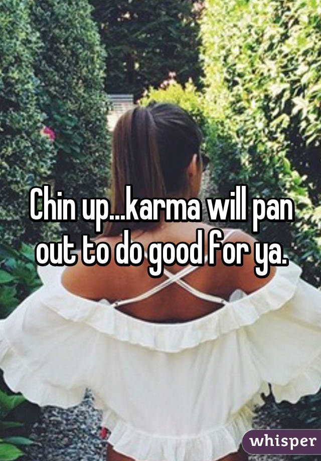 Chin up...karma will pan out to do good for ya.