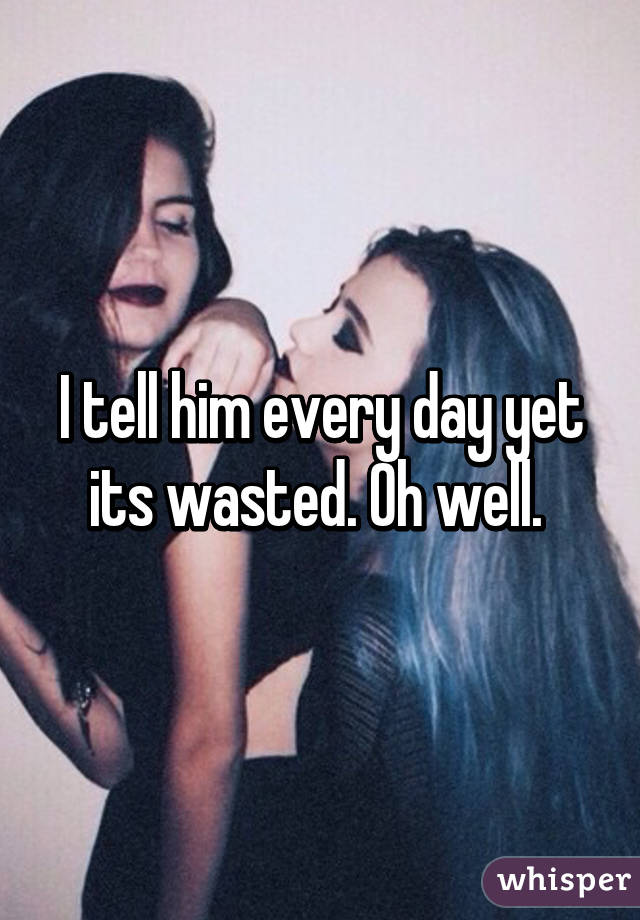 I tell him every day yet its wasted. Oh well. 