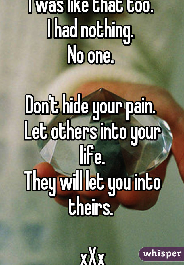 I was like that too. 
I had nothing. 
No one. 

Don't hide your pain. 
Let others into your life.
They will let you into theirs. 

xXx