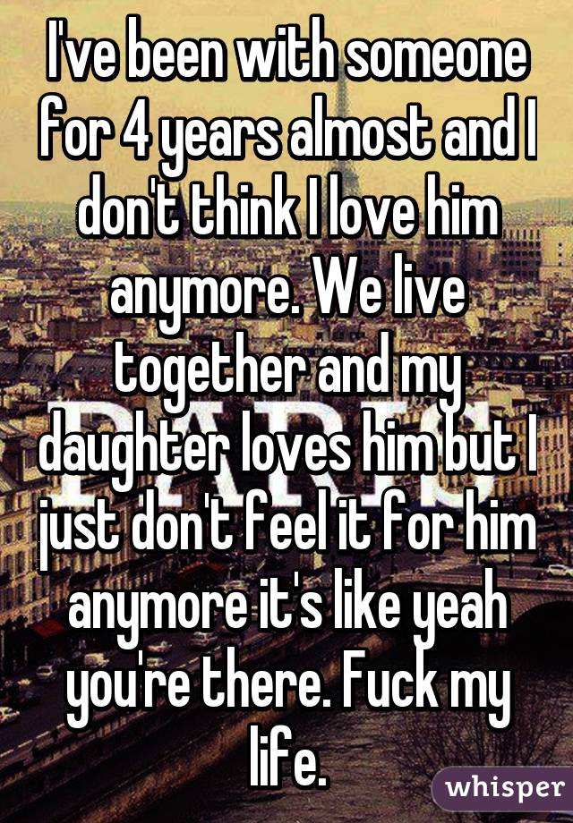 I've been with someone for 4 years almost and I don't think I love him anymore. We live together and my daughter loves him but I just don't feel it for him anymore it's like yeah you're there. Fuck my life.