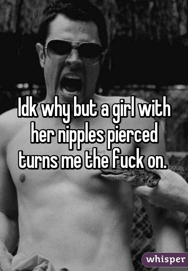 Idk why but a girl with her nipples pierced turns me the fuck on. 