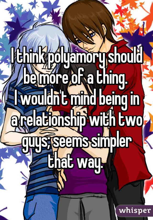 I think polyamory should be more of a thing. 
I wouldn't mind being in a relationship with two guys; seems simpler that way. 