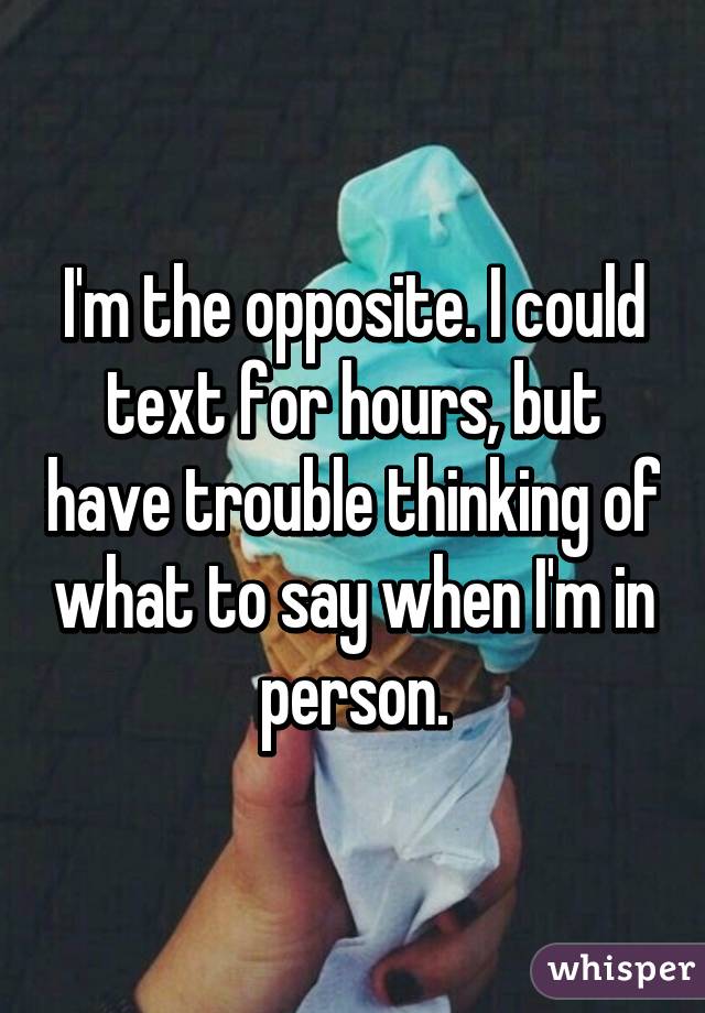 I'm the opposite. I could text for hours, but have trouble thinking of what to say when I'm in person.