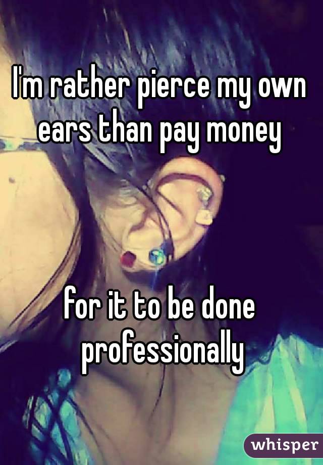 I'm rather pierce my own ears than pay money 



for it to be done professionally