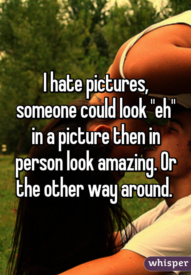 I hate pictures, someone could look "eh" in a picture then in person look amazing. Or the other way around. 