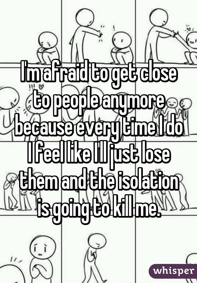 I'm afraid to get close to people anymore because every time I do I feel like I'll just lose them and the isolation is going to kill me.