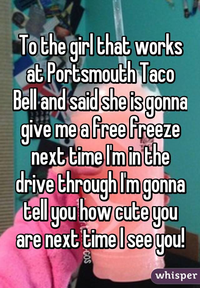 To the girl that works at Portsmouth Taco Bell and said she is gonna give me a free freeze next time I'm in the drive through I'm gonna tell you how cute you are next time I see you!