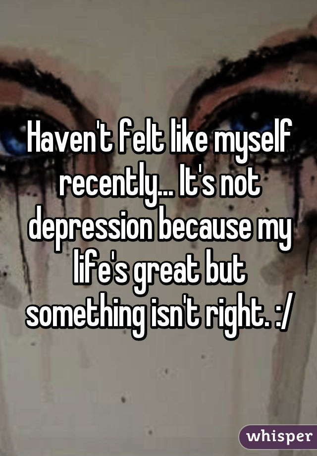 Haven't felt like myself recently... It's not depression because my life's great but something isn't right. :/