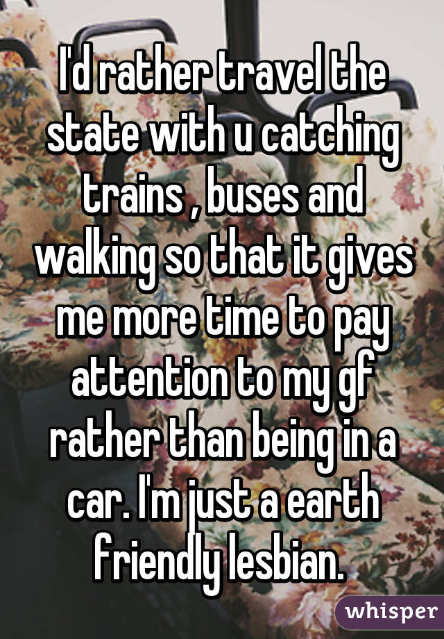 I'd rather travel the state with u catching trains , buses and walking so that it gives me more time to pay attention to my gf rather than being in a car. I'm just a earth friendly lesbian. 