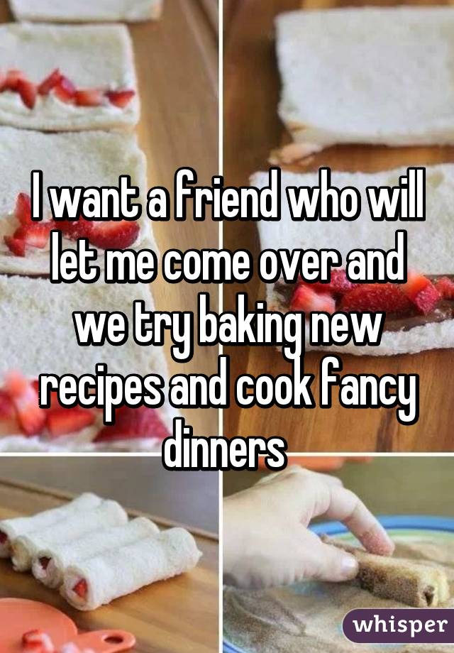 I want a friend who will let me come over and we try baking new recipes and cook fancy dinners 