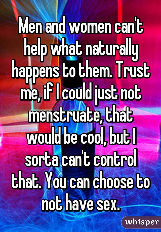 Men and women can't help what naturally happens to them. Trust me, if I could just not menstruate, that would be cool, but I sorta can't control that. You can choose to not have sex.