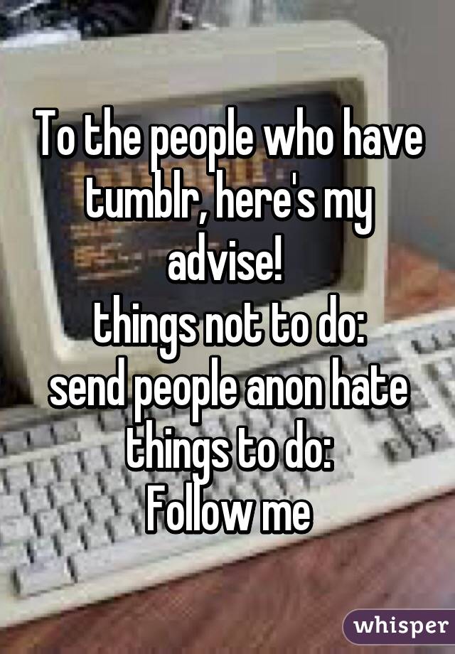 To the people who have tumblr, here's my advise! 
things not to do:
send people anon hate
things to do:
Follow me