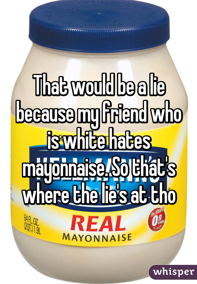 That would be a lie because my friend who is white hates mayonnaise. So that's where the lie's at tho