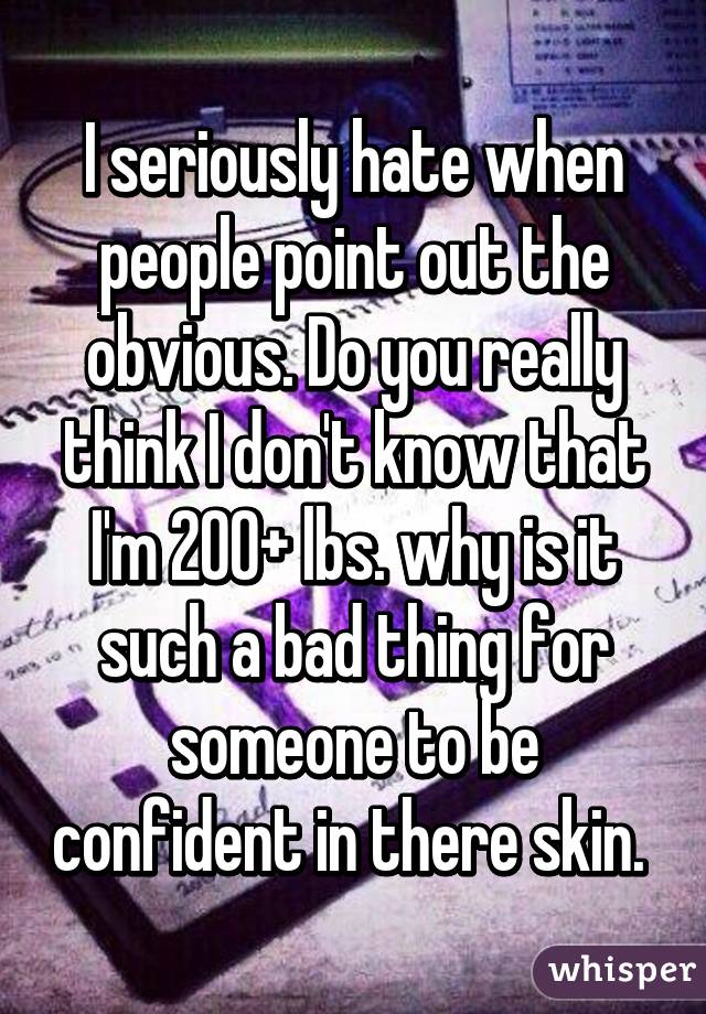 I seriously hate when people point out the obvious. Do you really think I don't know that I'm 200+ lbs. why is it such a bad thing for someone to be confident in there skin. 