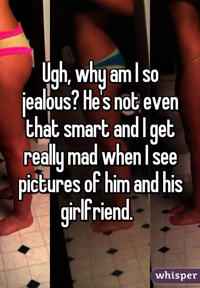 Ugh, why am I so jealous? He's not even that smart and I get really mad when I see pictures of him and his girlfriend.  