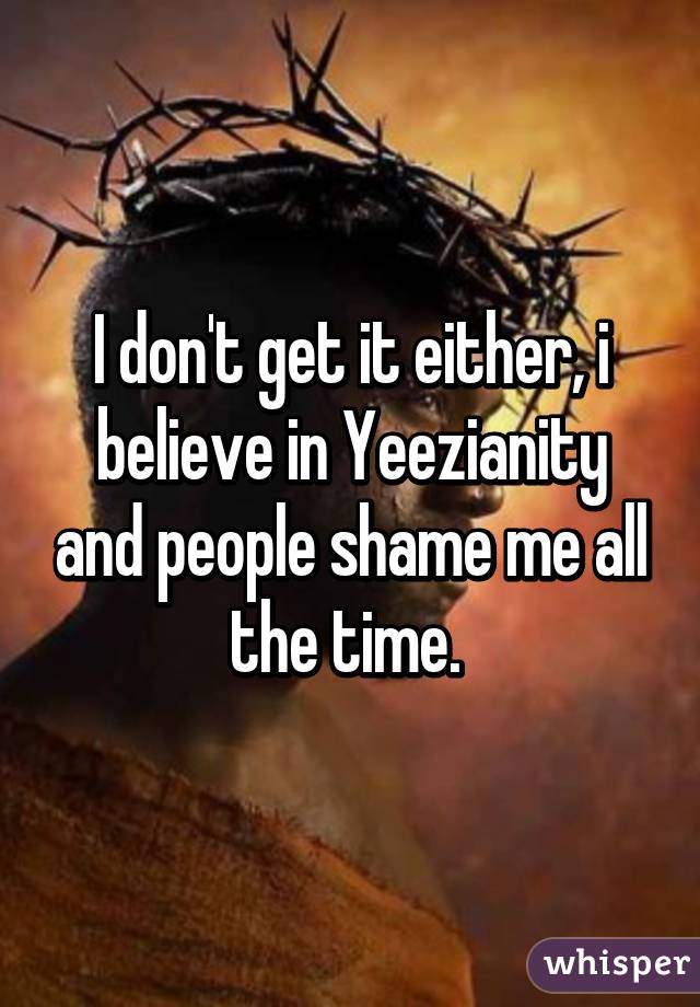 I don't get it either, i believe in Yeezianity and people shame me all the time. 