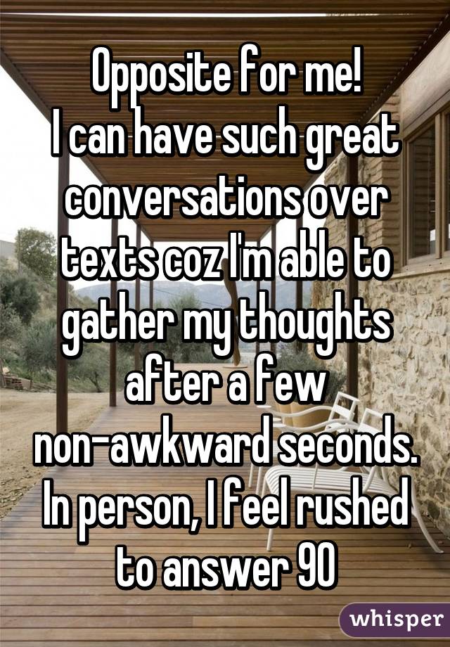 Opposite for me!
I can have such great conversations over texts coz I'm able to gather my thoughts after a few non-awkward seconds. In person, I feel rushed to answer 90% and stutter to reply.