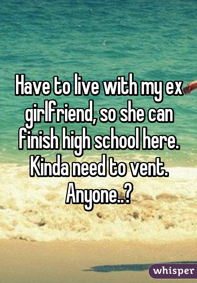 Have to live with my ex girlfriend, so she can finish high school here. Kinda need to vent. Anyone..?