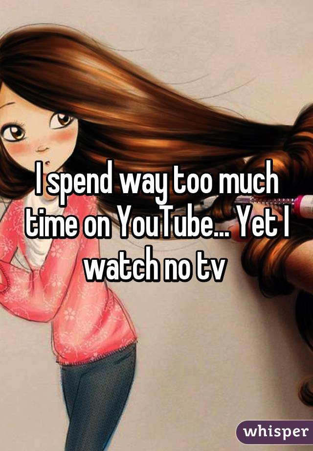 I spend way too much time on YouTube... Yet I watch no tv 