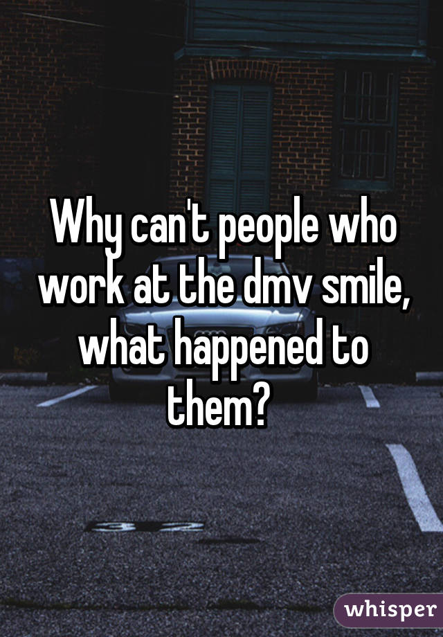 Why can't people who work at the dmv smile, what happened to them? 