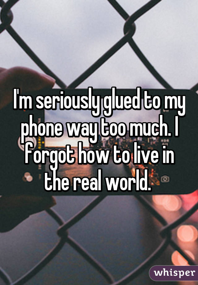 I'm seriously glued to my phone way too much. I forgot how to live in the real world. 