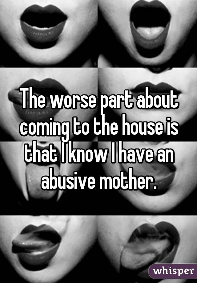 The worse part about coming to the house is that I know I have an abusive mother.