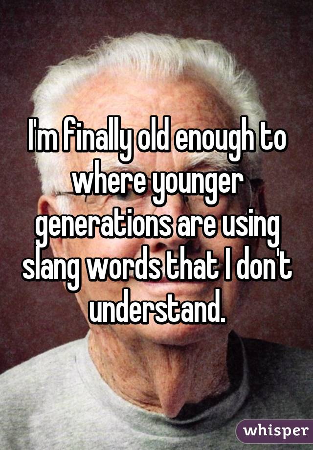 I'm finally old enough to where younger generations are using slang words that I don't understand.