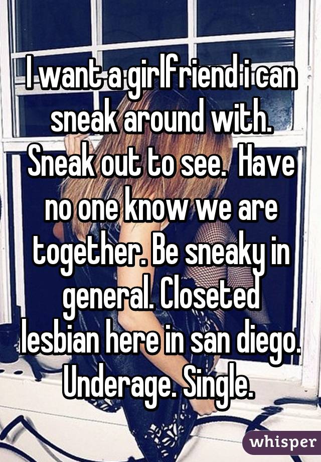 I want a girlfriend i can sneak around with. Sneak out to see.  Have no one know we are together. Be sneaky in general. Closeted lesbian here in san diego. Underage. Single. 