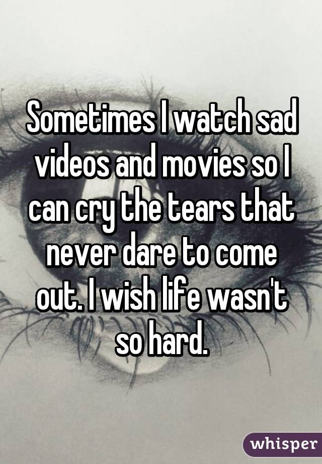 Sometimes I watch sad videos and movies so I can cry the tears that never dare to come out. I wish life wasn't so hard.