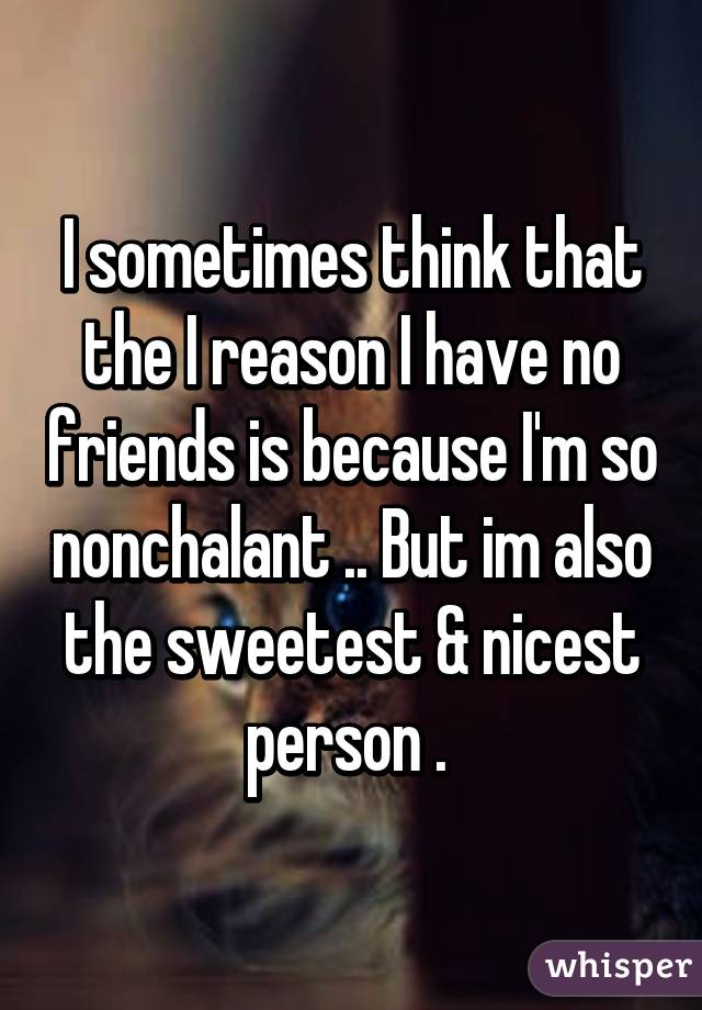 I sometimes think that the I reason I have no friends is because I'm so nonchalant .. But im also the sweetest & nicest person . 