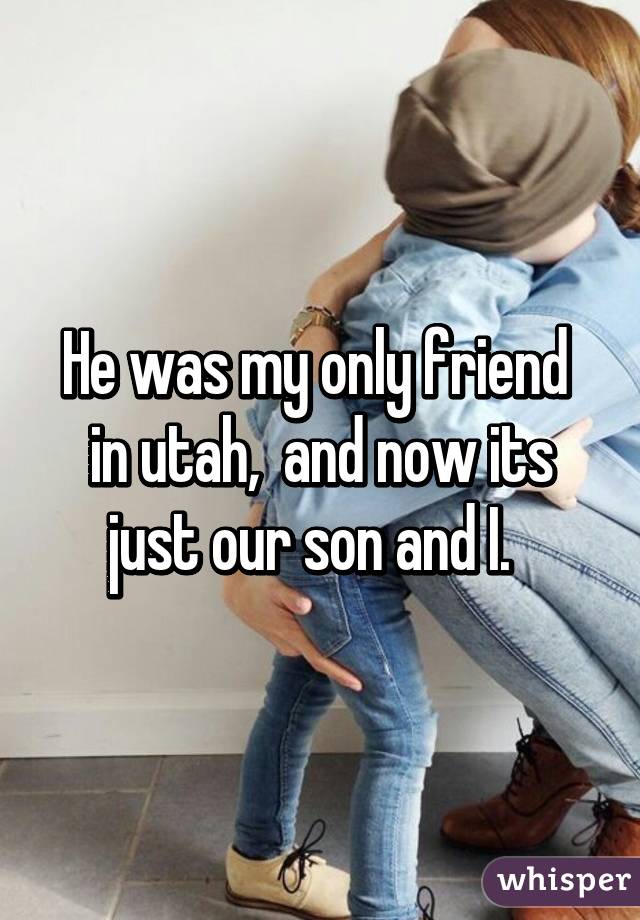 He was my only friend  in utah,  and now its just our son and I.  