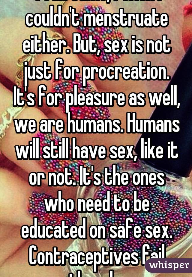 Yeah same, I wish I couldn't menstruate either. But, sex is not just for procreation. It's for pleasure as well, we are humans. Humans will still have sex, like it or not. It's the ones who need to be educated on safe sex. Contraceptives fail though. 