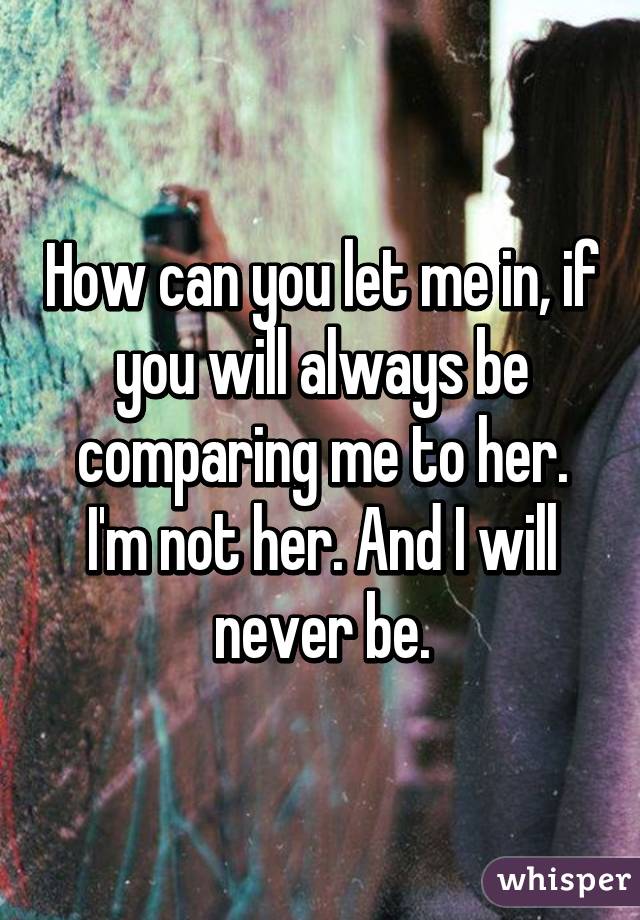 How can you let me in, if you will always be comparing me to her. I'm not her. And I will never be.