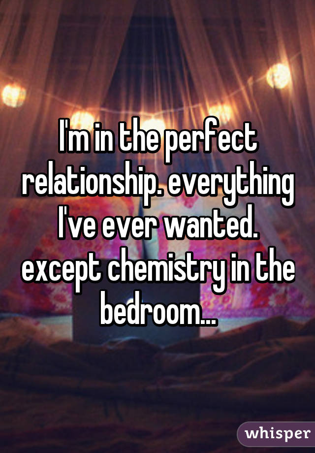 I'm in the perfect relationship. everything I've ever wanted. except chemistry in the bedroom...