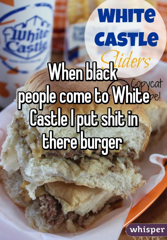 When black 
people come to White Castle I put shit in there burger 
