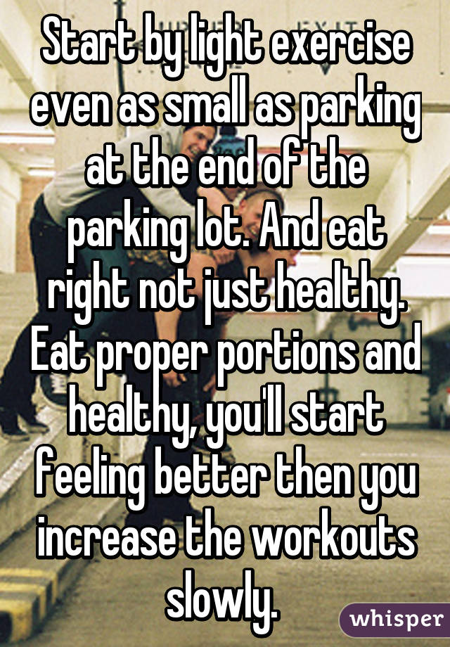 Start by light exercise even as small as parking at the end of the parking lot. And eat right not just healthy. Eat proper portions and healthy, you'll start feeling better then you increase the workouts slowly. 