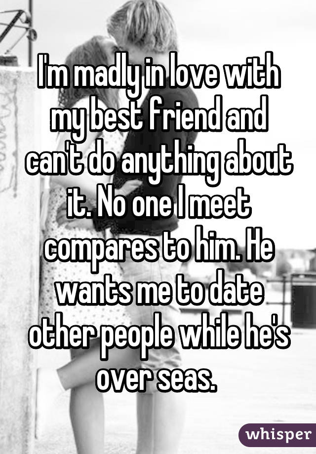 I'm madly in love with my best friend and can't do anything about it. No one I meet compares to him. He wants me to date other people while he's over seas. 