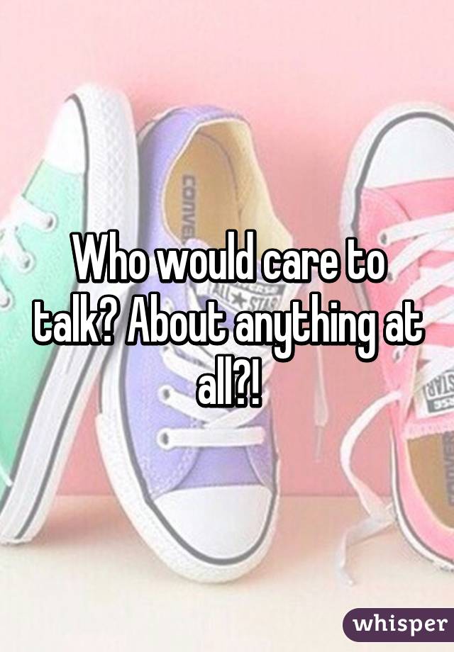 Who would care to talk? About anything at all?!