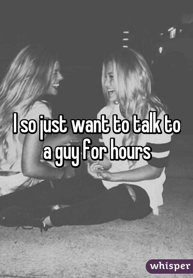 I so just want to talk to a guy for hours