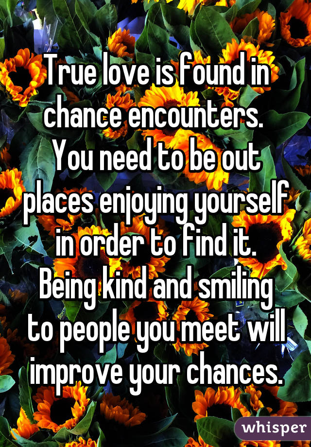 True love is found in chance encounters. 
You need to be out places enjoying yourself in order to find it.
Being kind and smiling to people you meet will improve your chances.