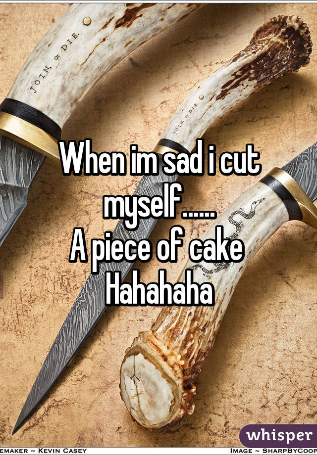 When im sad i cut myself......
A piece of cake 
Hahahaha