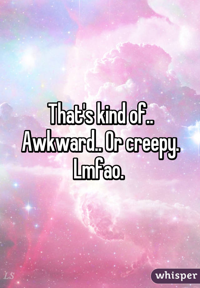 That's kind of.. Awkward.. Or creepy. Lmfao. 