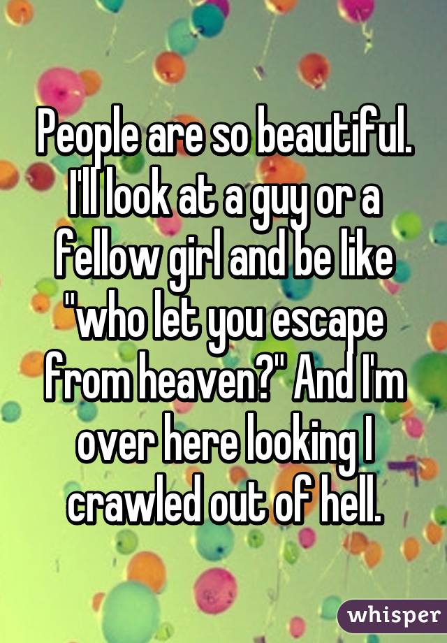 People are so beautiful. I'll look at a guy or a fellow girl and be like "who let you escape from heaven?" And I'm over here looking I crawled out of hell.